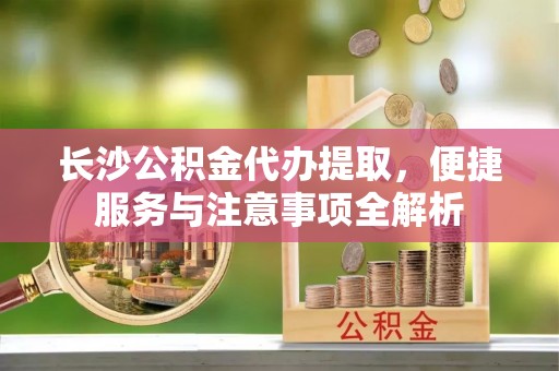 三穗长沙公积金代办提取，便捷服务与注意事项全解析