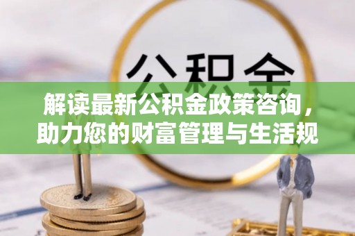 三穗解读最新公积金政策咨询，助力您的财富管理与生活规划