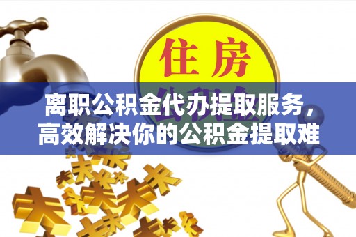 三穗离职公积金代办提取服务，高效解决你的公积金提取难题