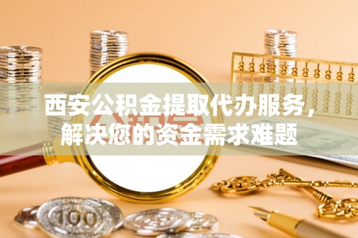 三穗西安公积金提取代办服务，解决您的资金需求难题