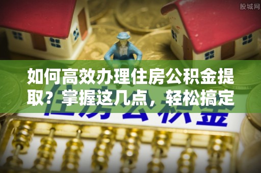 三穗如何高效办理住房公积金提取？掌握这几点，轻松搞定！