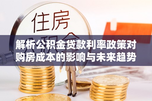 三穗解析公积金贷款利率政策对购房成本的影响与未来趋势