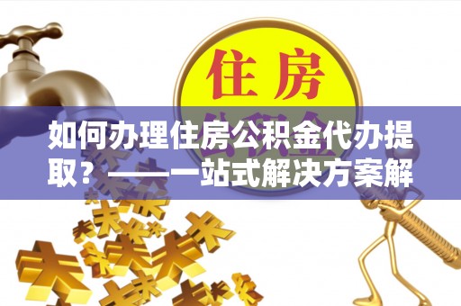 三穗如何办理住房公积金代办提取？——一站式解决方案解析
